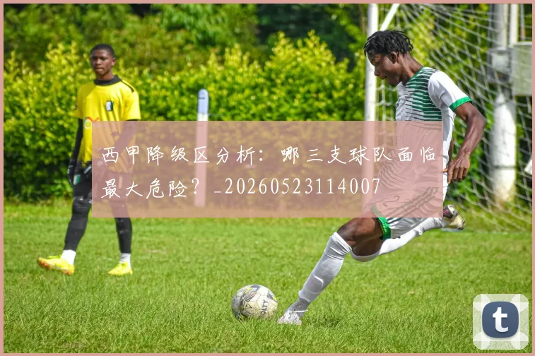 西甲降级区分析：哪三支球队面临最大危险？_20260523114007