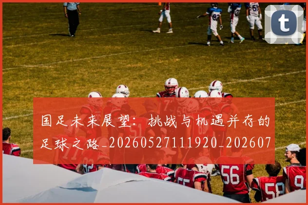 国足未来展望:挑战与机遇并存的足球之路_20260527111920_20260707015234