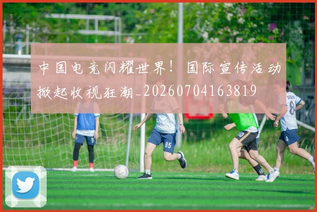 中国电竞闪耀世界！国际宣传活动掀起收视狂潮_20260704163819