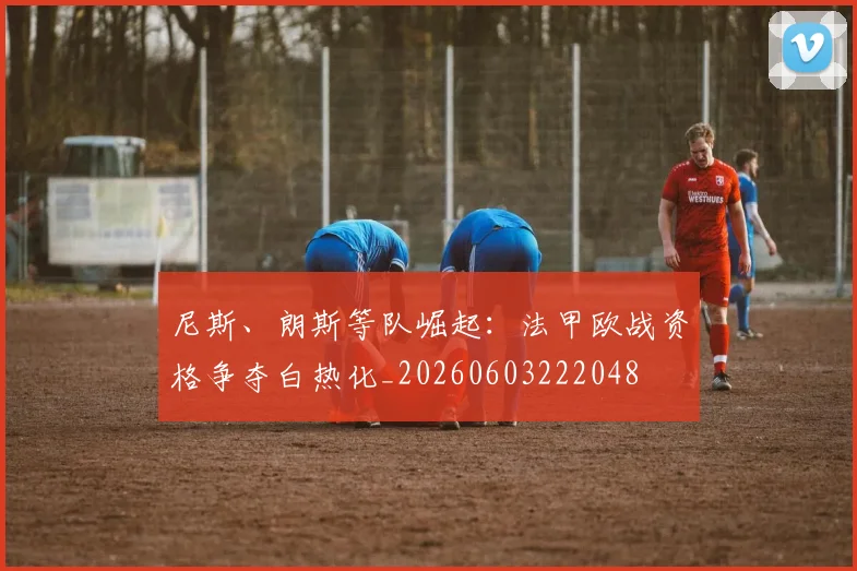 尼斯、朗斯等队崛起:法甲欧战资格争夺白热化_20260603222048