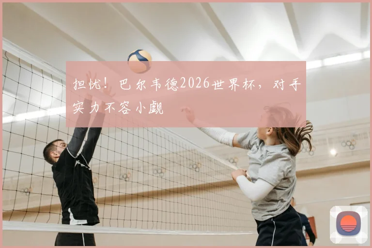 担忧！巴尔韦德2026世界杯，对手实力不容小觑
