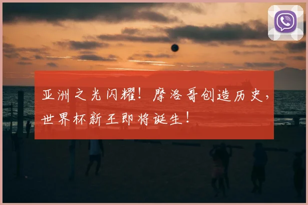 亚洲之光闪耀！摩洛哥创造历史，世界杯新王即将诞生！