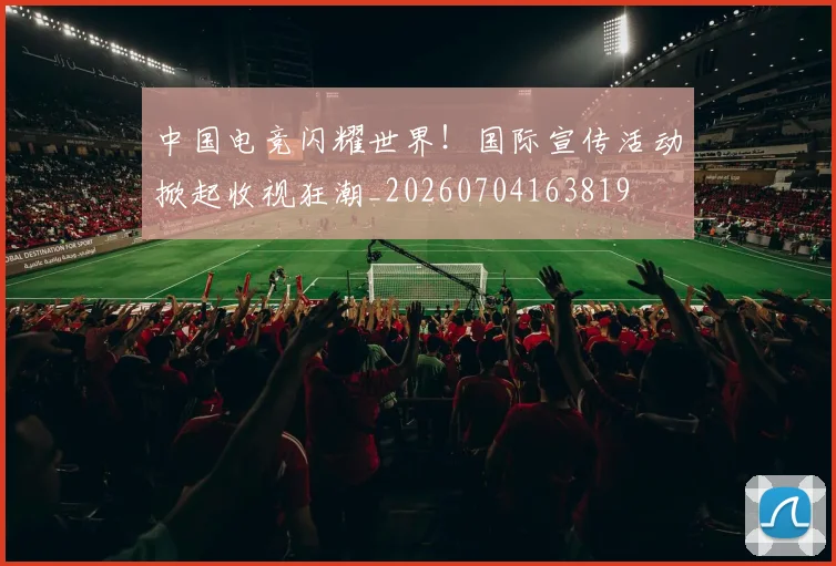 中国电竞闪耀世界！国际宣传活动掀起收视狂潮_20260704163819