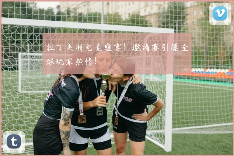 拉丁美洲电竞盛宴!邀请赛引爆全球玩家热情!