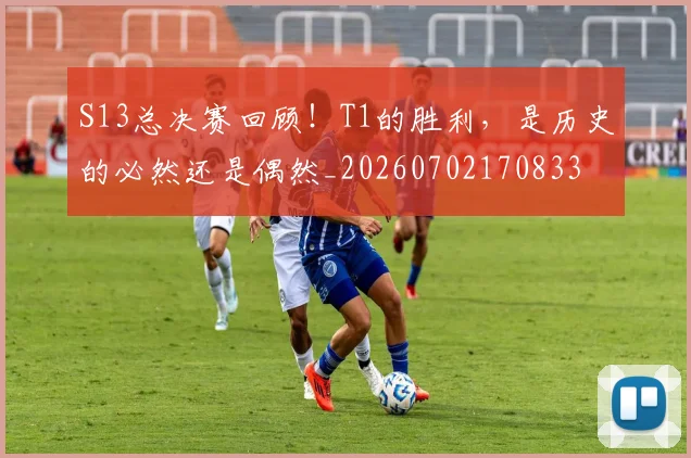 S13总决赛回顾！T1的胜利，是历史的必然还是偶然_20260702170833