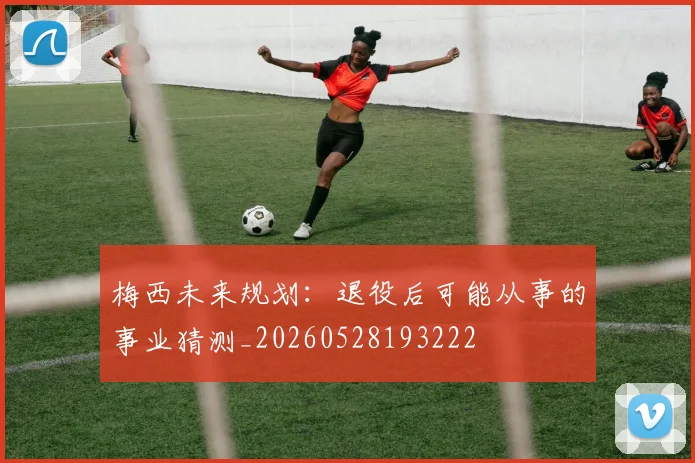 梅西未来规划：退役后可能从事的事业猜测_20260528193222