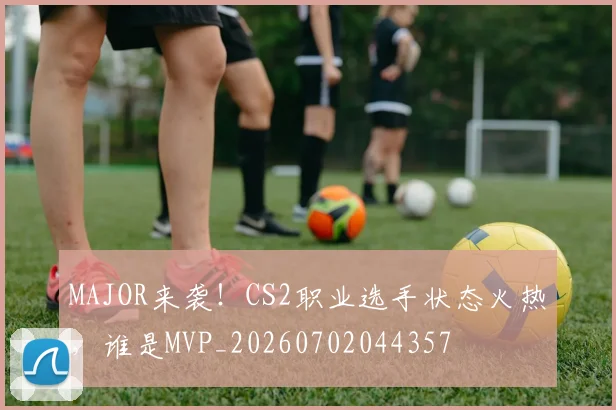 MAJOR来袭！CS2职业选手状态火热，谁是MVP_20260702044357